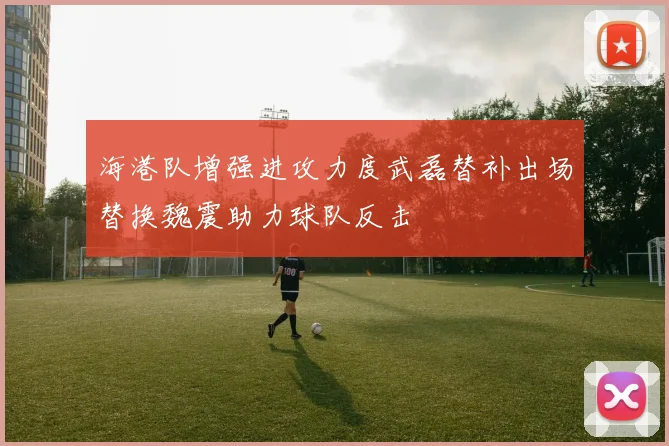 海港队增强进攻力度武磊替补出场替换魏震助力球队反击