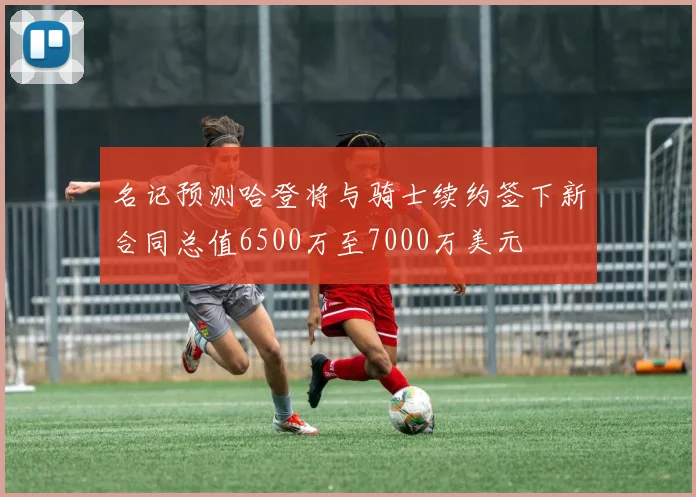 名记预测哈登将与骑士续约签下新合同总值6500万至7000万美元