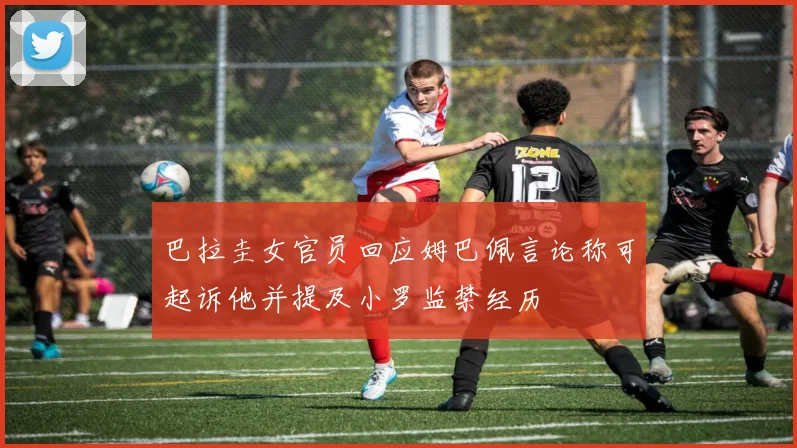 巴拉圭女官员回应姆巴佩言论称可起诉他并提及小罗监禁经历
