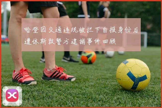哈登因交通违规被拦下自报身份后遭休斯敦警方逮捕事件回顾