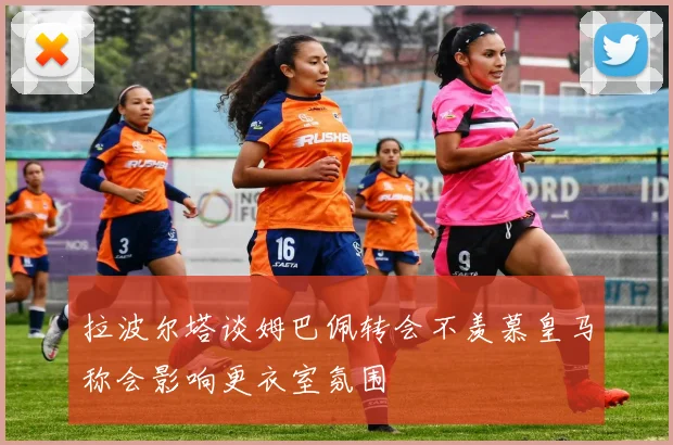 拉波尔塔谈姆巴佩转会不羡慕皇马称会影响更衣室氛围