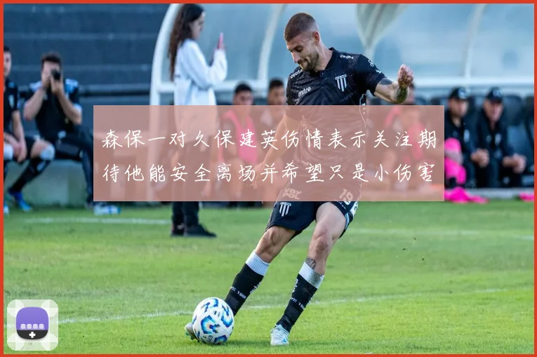 森保一对久保建英伤情表示关注期待他能安全离场并希望只是小伤害