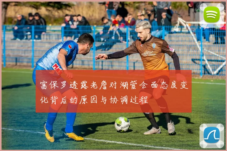 富保罗透露老詹对湖管会面态度变化背后的原因与协调过程