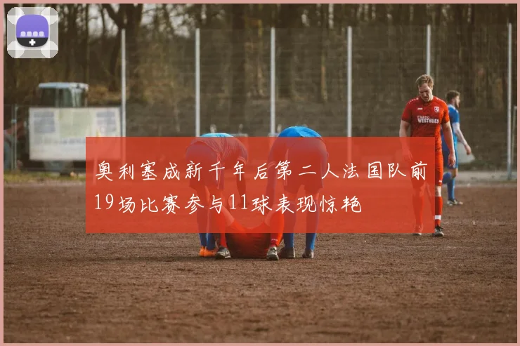奥利塞成新千年后第二人法国队前19场比赛参与11球表现惊艳