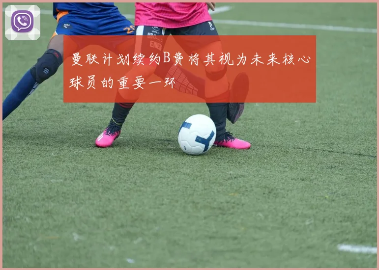 曼联计划续约B费将其视为未来核心球员的重要一环
