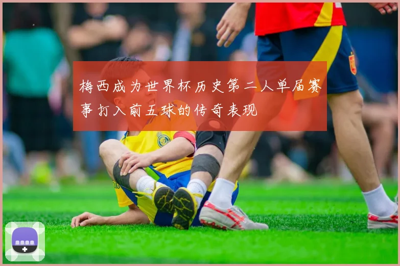 梅西成为世界杯历史第二人单届赛事打入前五球的传奇表现