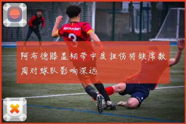 阿布德膝盖韧带中度扭伤将缺席数周对球队影响深远