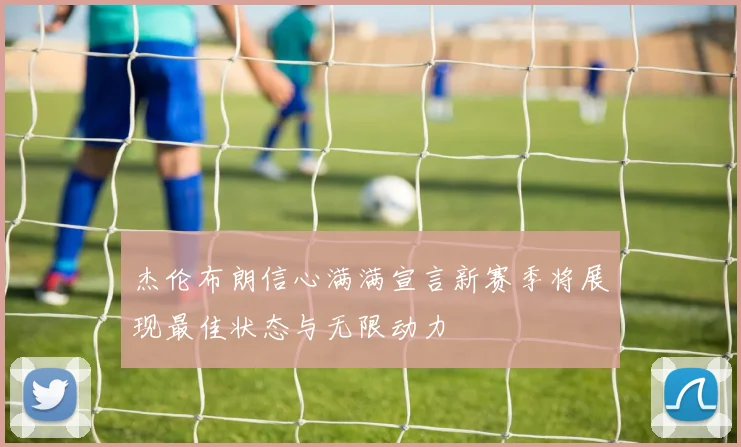 杰伦布朗信心满满宣言新赛季将展现最佳状态与无限动力