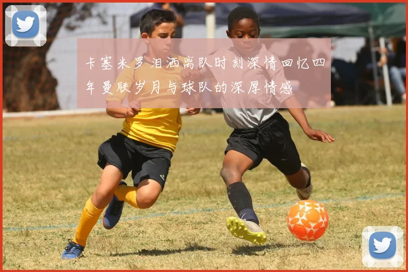 卡塞米罗泪洒离队时刻深情回忆四年曼联岁月与球队的深厚情感