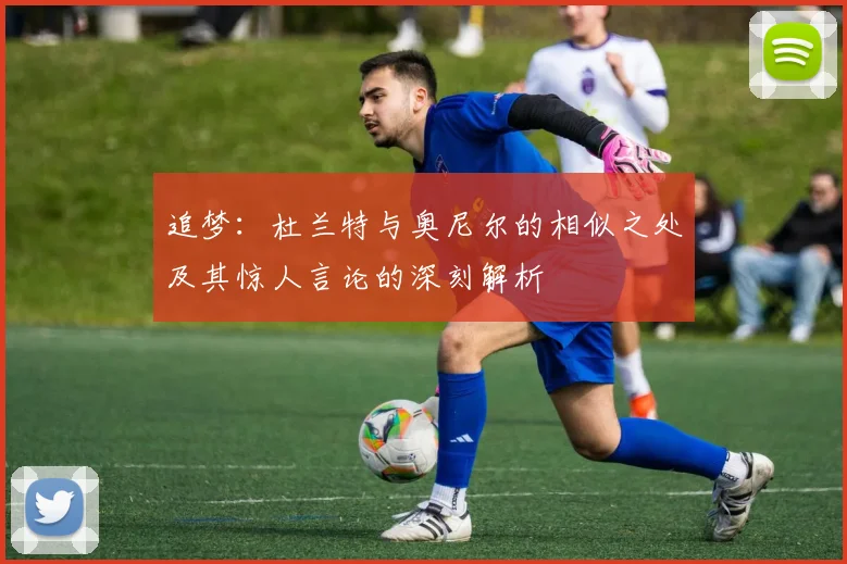 追梦：杜兰特与奥尼尔的相似之处及其惊人言论的深刻解析
