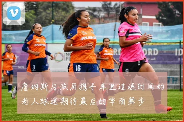 詹姆斯与浓眉携手库里追逐时间的老人球迷期待最后的华丽舞步