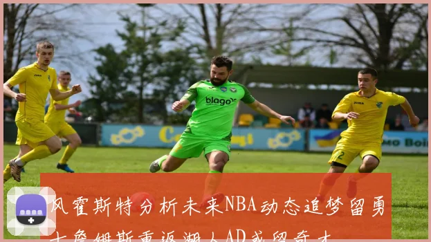 风霍斯特分析未来NBA动态追梦留勇士詹姆斯重返湖人AD或留奇才