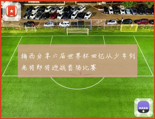 梅西分享六届世界杯回忆从少年到老将即将迎战首场比赛
