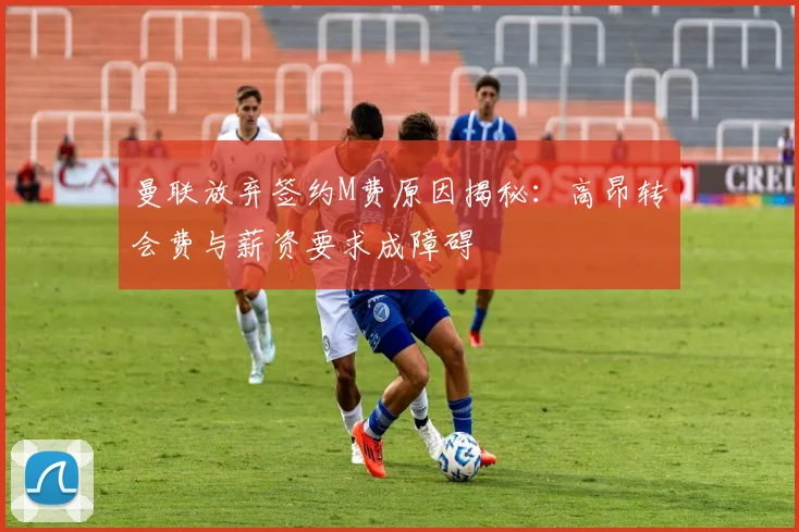 曼联放弃签约M费原因揭秘：高昂转会费与薪资要求成障碍