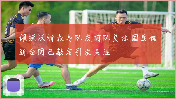 佩顿沃特森与队友前队员法国度假新合同已敲定引发关注