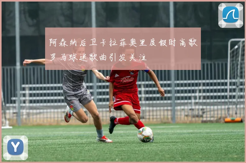 阿森纳后卫卡拉菲奥里度假时高歌罗马球迷歌曲引发关注