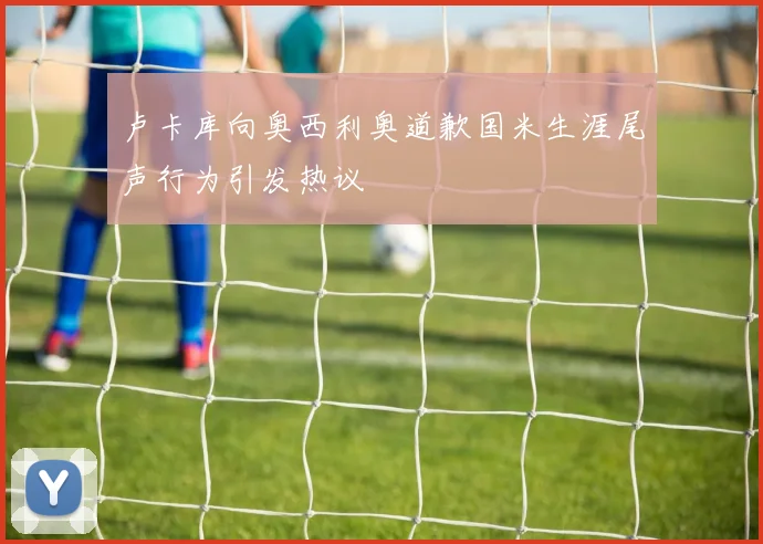 卢卡库向奥西利奥道歉国米生涯尾声行为引发热议