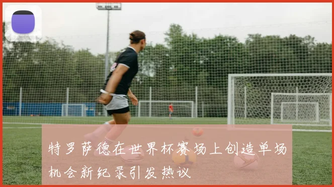特罗萨德在世界杯赛场上创造单场机会新纪录引发热议