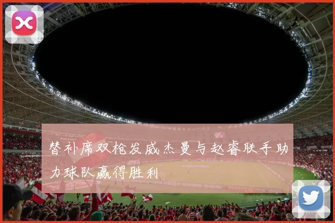 替补席双枪发威杰曼与赵睿联手助力球队赢得胜利