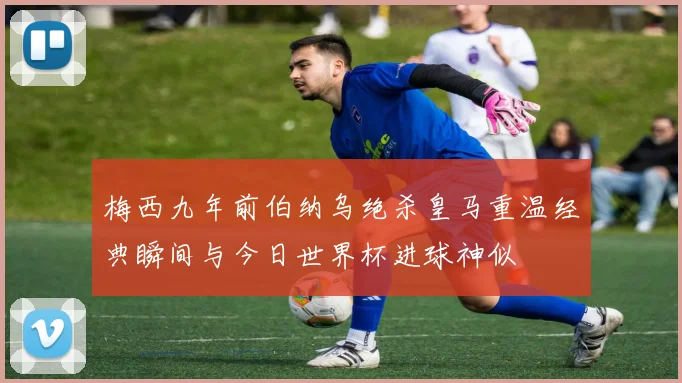 梅西九年前伯纳乌绝杀皇马重温经典瞬间与今日世界杯进球神似