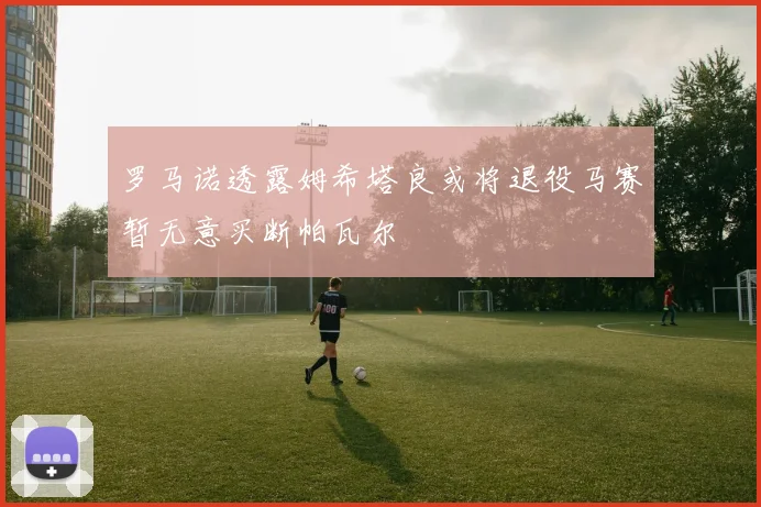 罗马诺透露姆希塔良或将退役马赛暂无意买断帕瓦尔