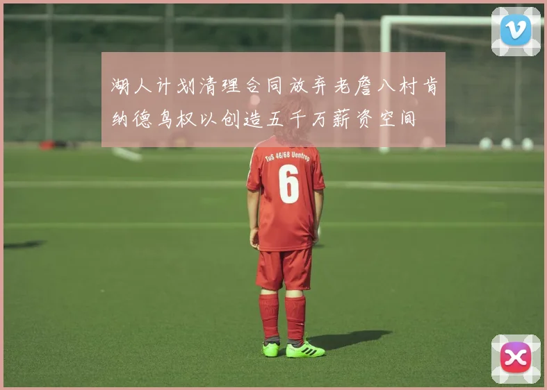湖人计划清理合同放弃老詹八村肯纳德鸟权以创造五千万薪资空间