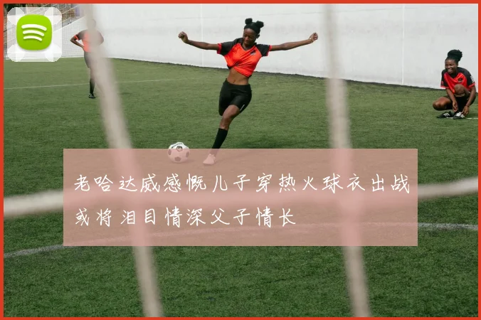 老哈达威感慨儿子穿热火球衣出战或将泪目情深父子情长