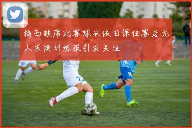 梅西缺席比赛球衣依旧保住赛后无人求换训练服引发关注