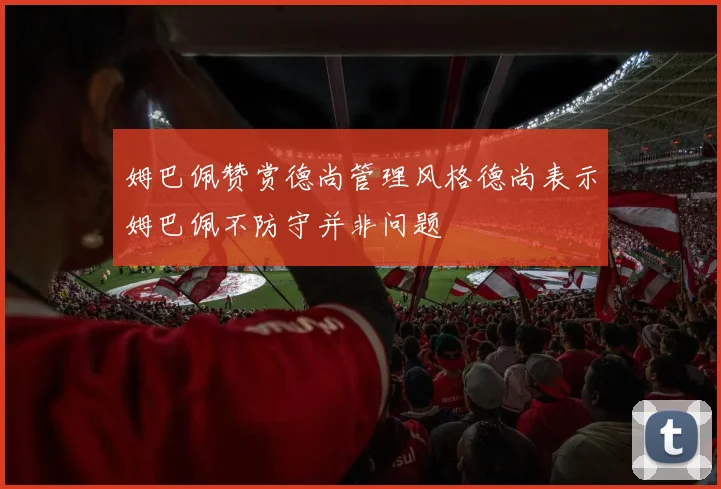 姆巴佩赞赏德尚管理风格德尚表示姆巴佩不防守并非问题
