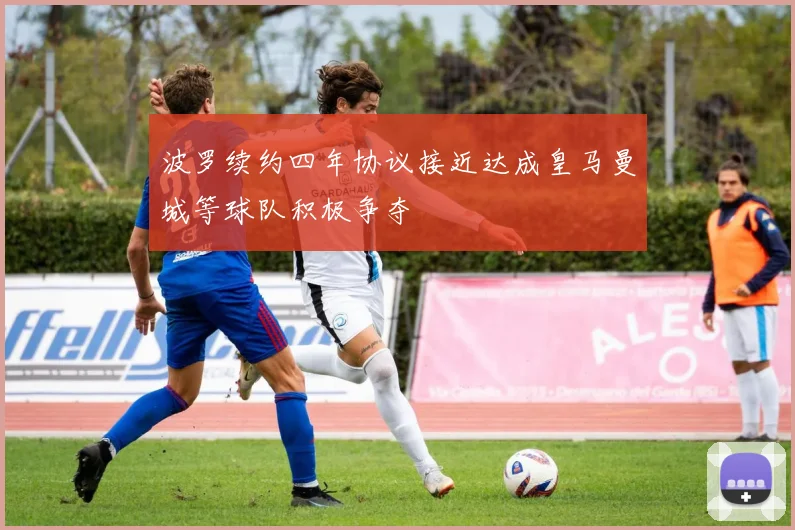 波罗续约四年协议接近达成皇马曼城等球队积极争夺