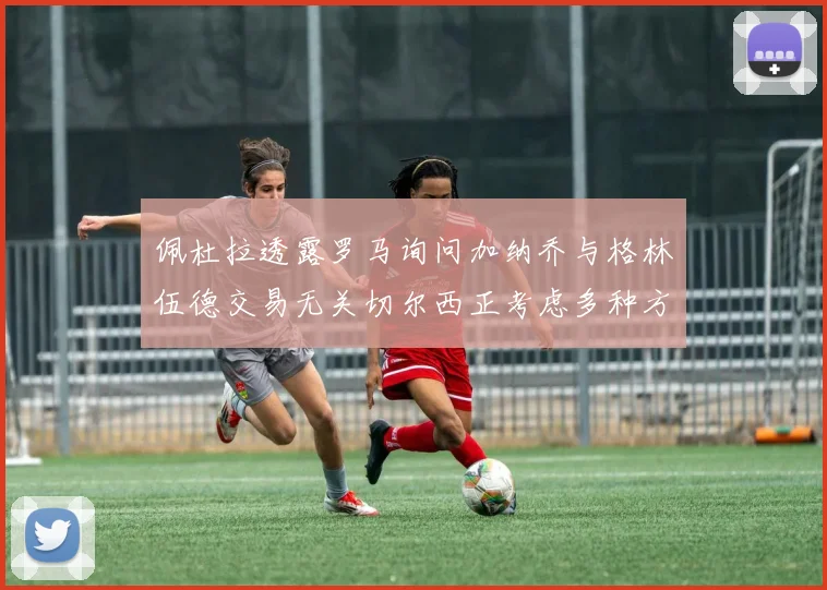佩杜拉透露罗马询问加纳乔与格林伍德交易无关切尔西正考虑多种方案