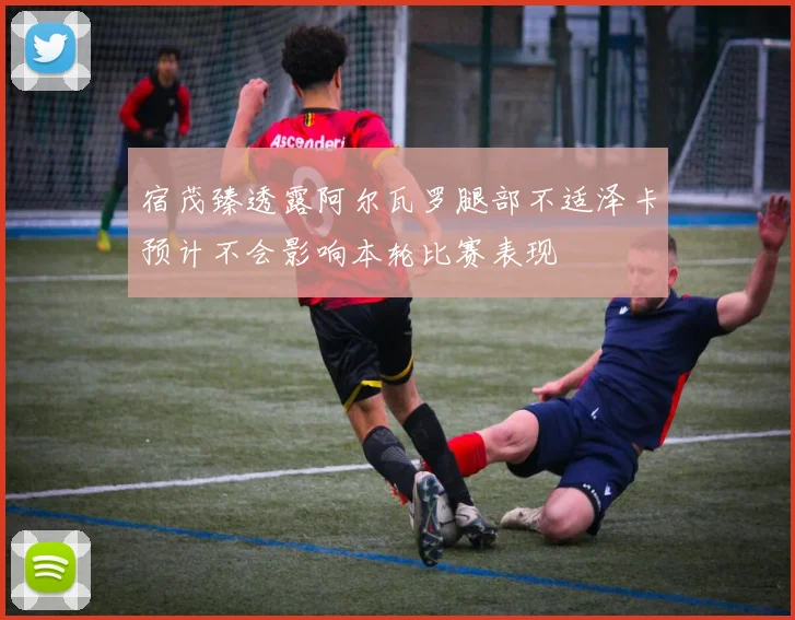 宿茂臻透露阿尔瓦罗腿部不适泽卡预计不会影响本轮比赛表现